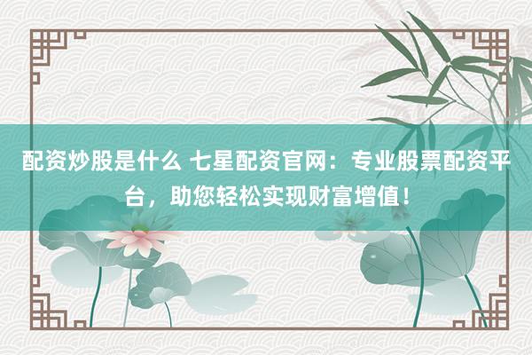 配资炒股是什么 七星配资官网：专业股票配资平台，助您轻松实现财富增值！