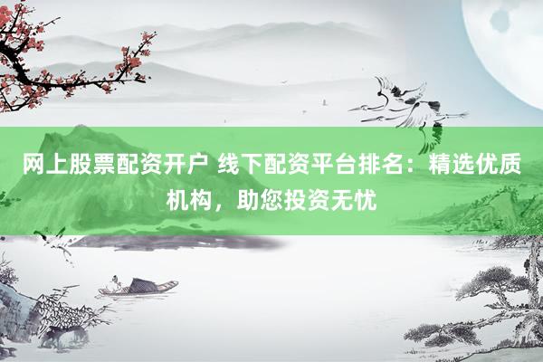 网上股票配资开户 线下配资平台排名：精选优质机构，助您投资无忧