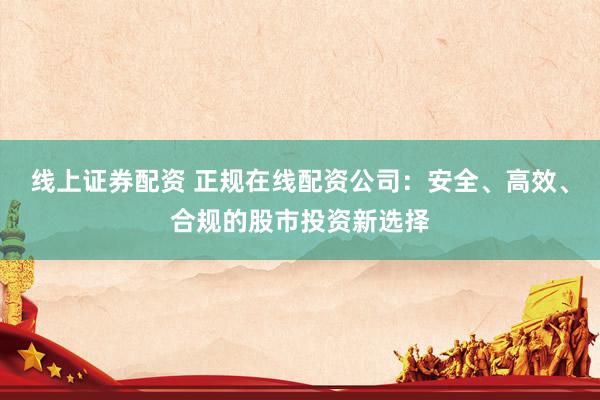 线上证券配资 正规在线配资公司：安全、高效、合规的股市投资新选择