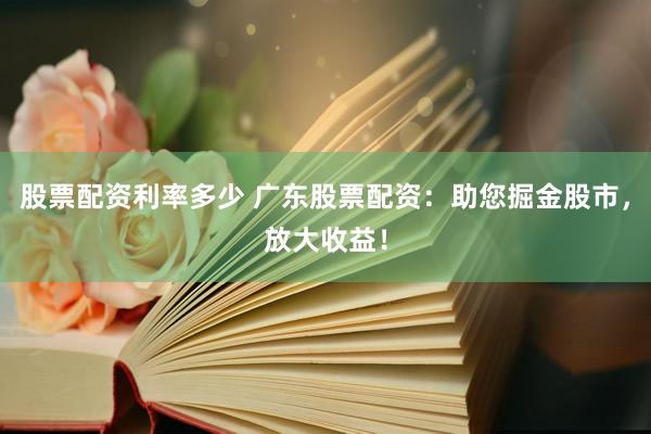 股票配资利率多少 广东股票配资：助您掘金股市，放大收益！