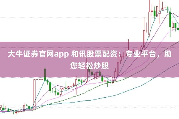 大牛证券官网app 和讯股票配资：专业平台，助您轻松炒股