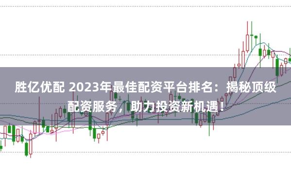 胜亿优配 2023年最佳配资平台排名：揭秘顶级配资服务，助力投资新机遇！