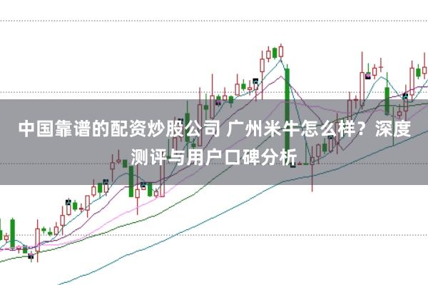 中国靠谱的配资炒股公司 广州米牛怎么样？深度测评与用户口碑分析