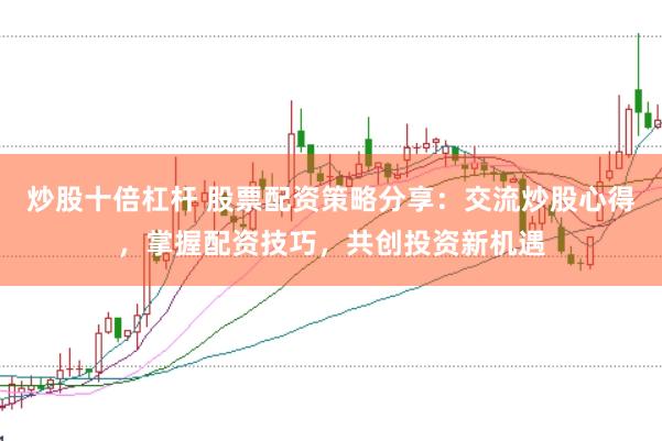 炒股十倍杠杆 股票配资策略分享：交流炒股心得，掌握配资技巧，共创投资新机遇