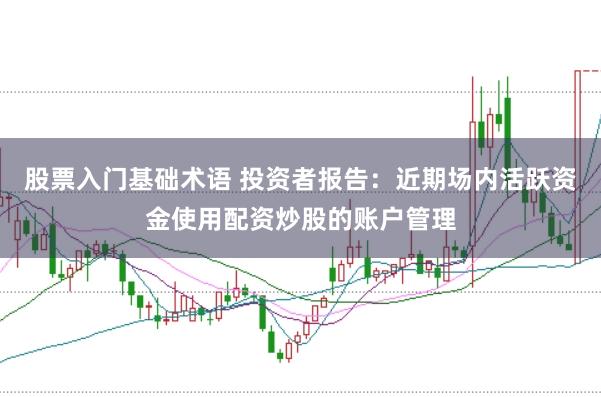 股票入门基础术语 投资者报告：近期场内活跃资金使用配资炒股的账户管理