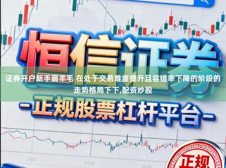 证券开户新手薅羊毛 在处于交易难度提升且容错率下降的阶段的走势格局下下,配资炒股