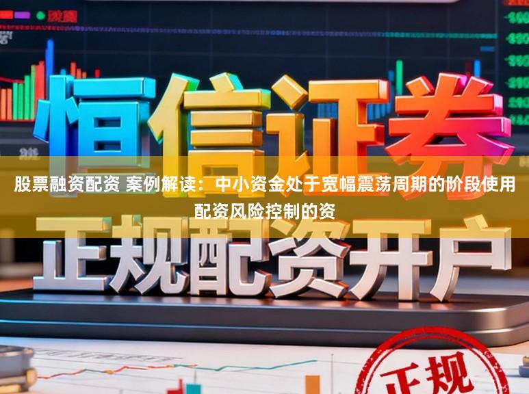 股票融资配资 案例解读：中小资金处于宽幅震荡周期的阶段使用配资风险控制的资
