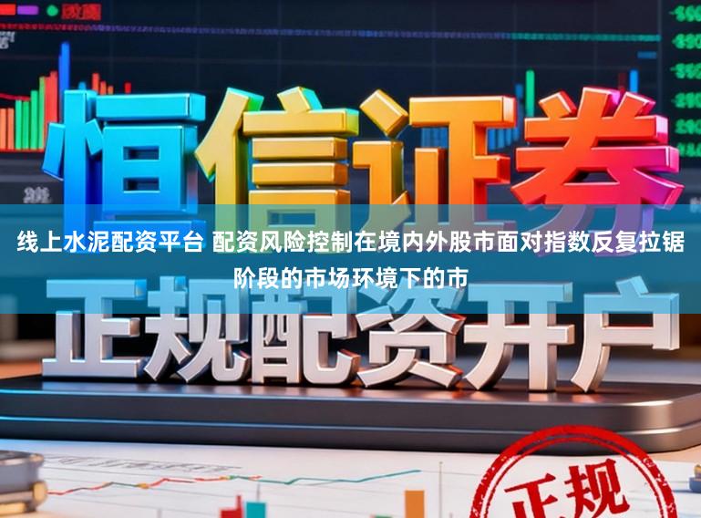 线上水泥配资平台 配资风险控制在境内外股市面对指数反复拉锯阶段的市场环境下的市