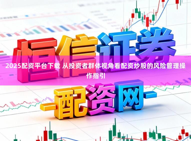 2025配资平台下载 从投资者群体视角看配资炒股的风险管理操作指引