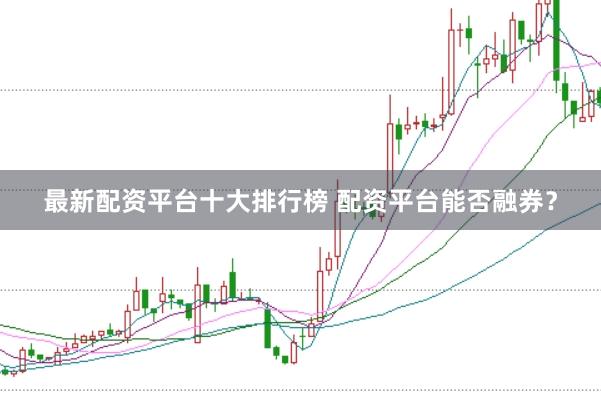 最新配资平台十大排行榜 配资平台能否融券？
