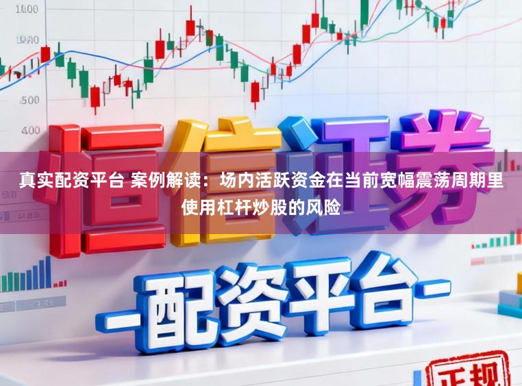 真实配资平台 案例解读：场内活跃资金在当前宽幅震荡周期里使用杠杆炒股的风险